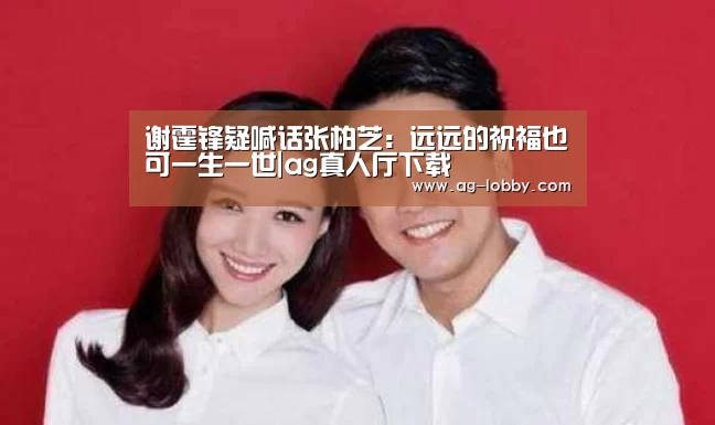 谢霆锋疑喊话张柏芝:远远的祝福也可一生一世|ag真人厅下载(图1) ag真人下载